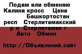 Подам или обменяю Калина-кросс. › Цена ­ 450 000 - Башкортостан респ., Стерлитамакский р-н, Стерлитамак г. Авто » Обмен   